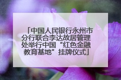 中国人民银行永州市分行联合李达故居管理处举行中国“红色金融教育基地”挂牌仪式
